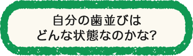 自分の歯並びはどんな状態なのかな？